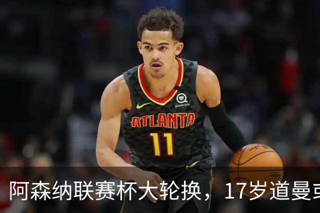 阿森纳联赛杯大轮换，17岁道曼或首发战弗利特伍德